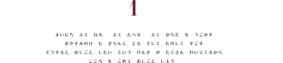 1. まいにち　よく　ねる　よく　たべる　よく　からだ　を　うごかす。　おやすみのひ　も　きちんと　とる　そして　たのしく　すごす。　そうすると　おしごと　したい　という　げんき　が　たくさん　わいてくるから　こころ　を　こめて　おしごと　しよう。