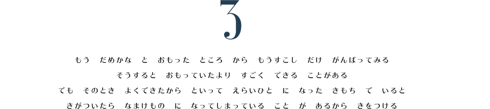 3. もう　だめかな　と　おもった　ところ　から　もうすこし　だけ　がんばってみる。　そうすると　おもっていたより　すごく　できる　ことがある。　でも　そのとき　よくできたから　といって　えらいひと　に　なった　きもち　で　いると　きがついたら　なまけもの　に　なってしまっている　こと　が　あるから　きをつける。