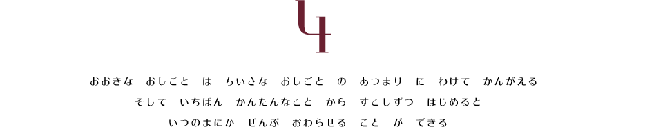 4. おおきな　おしごと　は　ちいさな　おしごと　の　あつまり　に　わけて　かんがえる。　そして　いちばん　かんたんなこと　から　すこしずつ　はじめると　いつのまにか　ぜんぶ　おわらせる　こと　が　できる。