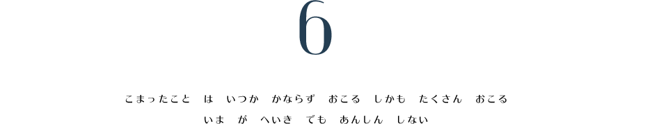 6. こまったこと　は　いつか　かならず　おこる　しかも　たくさん　おこる。　いま　が　へいき　でも　あんしん　しない。