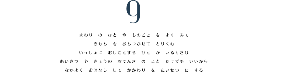 9. まわり　の　ひと　や　ものごと　を　よく　みて　きもち　を　おちつかせて　とりくむ。　いっしょに　おしごとする　ひと　が　いるときは　あいさつ　や　きょうの　おてんき　の　こと　だけでも　いいから　なかよく　おはなし　して　かかわり　を　たいせつ　に　する。