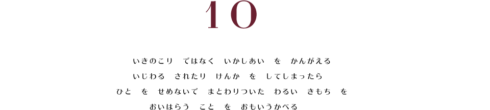 10. いきのこり　ではなく　いかしあい　を　かんがえる。　いじわる　されたり　けんか　を　してしまったら　ひと　を　せめないで　まとわりついた　わるい　きもち　を　おいはらう　こと　を　おもいうかべる。