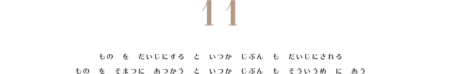 11. もの　を　だいじにする　と　いつか　じぶん　も　だいじにされる。　もの　を　そまつに　あつかう　と　いつか　じぶん　も　そういうめ　に　あう。