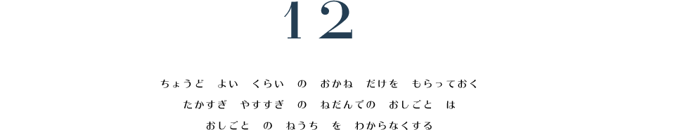 12. ちょうど　よい　くらい　の　おかね　だけを　もらっておく。　たかすぎ　やすすぎ　の　ねだんでの　おしごと　は　おしごと　の　ねうち　を　わからなくする。